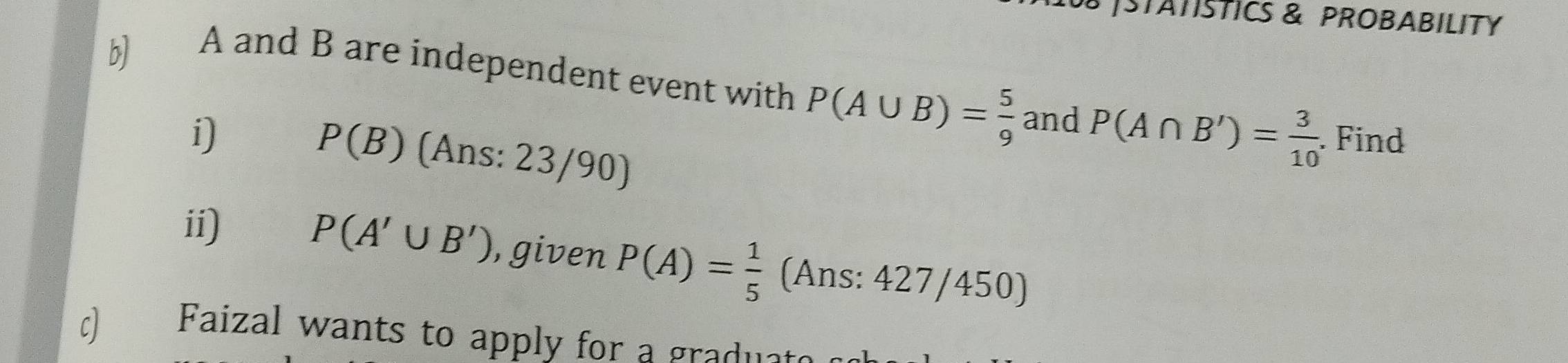 STATSTICS & PROBABILITY 
b 
A and B are independent event with P(A∪ B)= 5/9  and P(A∩ B')= 3/10 . Find 
i)
P(B) (Ans: 23/90) 
ii) P(A'∪ B') , given P(A)= 1/5  (Ans: 427/450) 
c) Faizal wants to apply for a graduat.