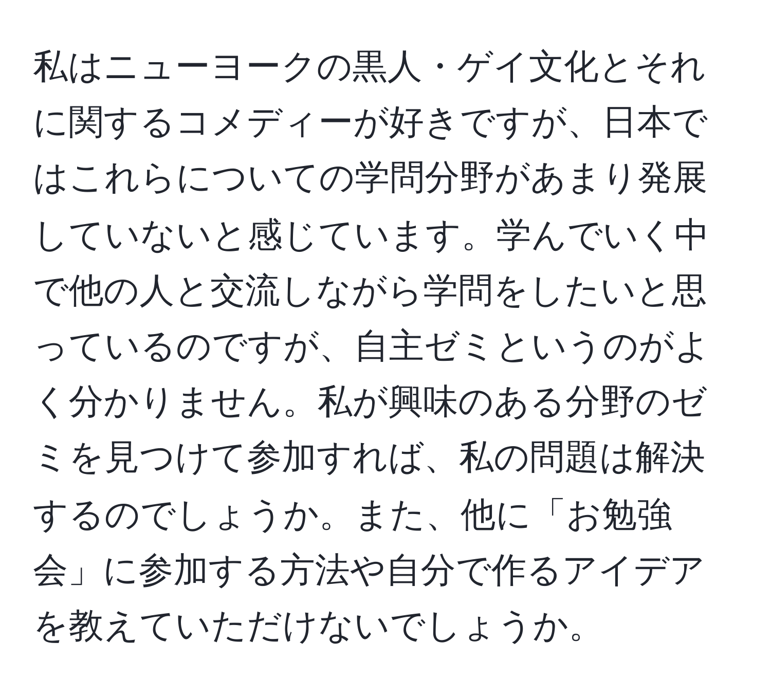 私はニューヨークの黒人・ゲイ文化とそれに関するコメディーが好きですが、日本ではこれらについての学問分野があまり発展していないと感じています。学んでいく中で他の人と交流しながら学問をしたいと思っているのですが、自主ゼミというのがよく分かりません。私が興味のある分野のゼミを見つけて参加すれば、私の問題は解決するのでしょうか。また、他に「お勉強会」に参加する方法や自分で作るアイデアを教えていただけないでしょうか。