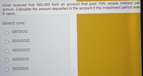 Kibet received Ksh 580,000 from an account that paid 10% simple interest per
annum. Calculate the amount deposited in the account if the investment period was
6 years.
Select one:
487500
300000
400000
425000
362500