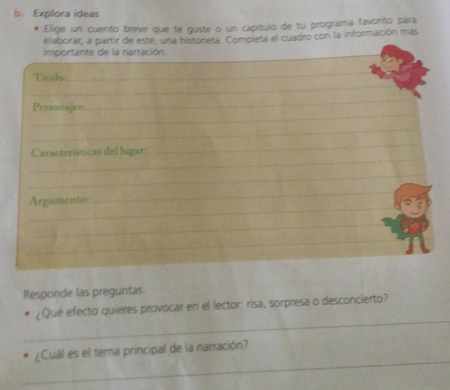 Explora ideas 
Elige un cuento breve que te guste o un capítulo de tu programa favorito para 
elaborar, a partir de este, una historieta. Completa el cuadro con la información más 
importante de la narración._ 
_ 
Título 
_ 
_ 
_ 
Personajess 
_ 
_ 
Características del lugar: 
_ 
_ 
_ 
Argumento: 
_ 
_ 
_ 
Responde las preguntas. 
_ 
¿Qué efecto quieres provocar en el lector: risa, sorpresa o desconcierto? 
_ 
¿Cuál es el terna principal de la narración?