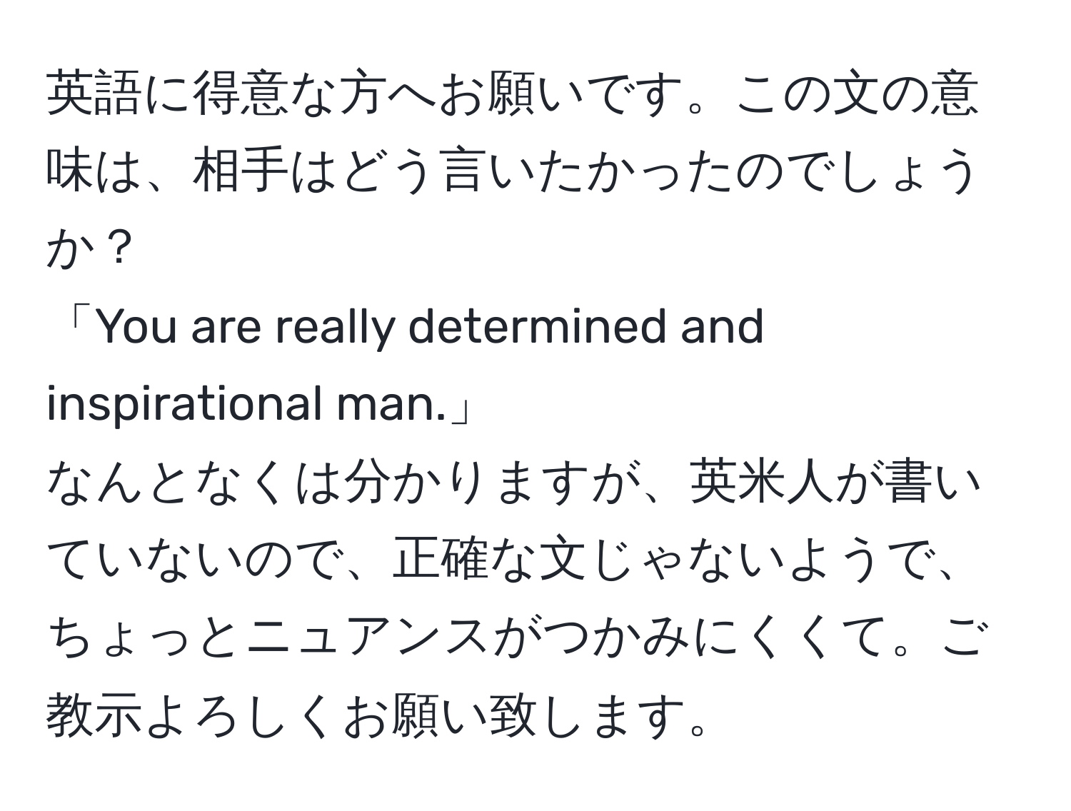 英語に得意な方へお願いです。この文の意味は、相手はどう言いたかったのでしょうか？  
「You are really determined and inspirational man.」  
なんとなくは分かりますが、英米人が書いていないので、正確な文じゃないようで、ちょっとニュアンスがつかみにくくて。ご教示よろしくお願い致します。