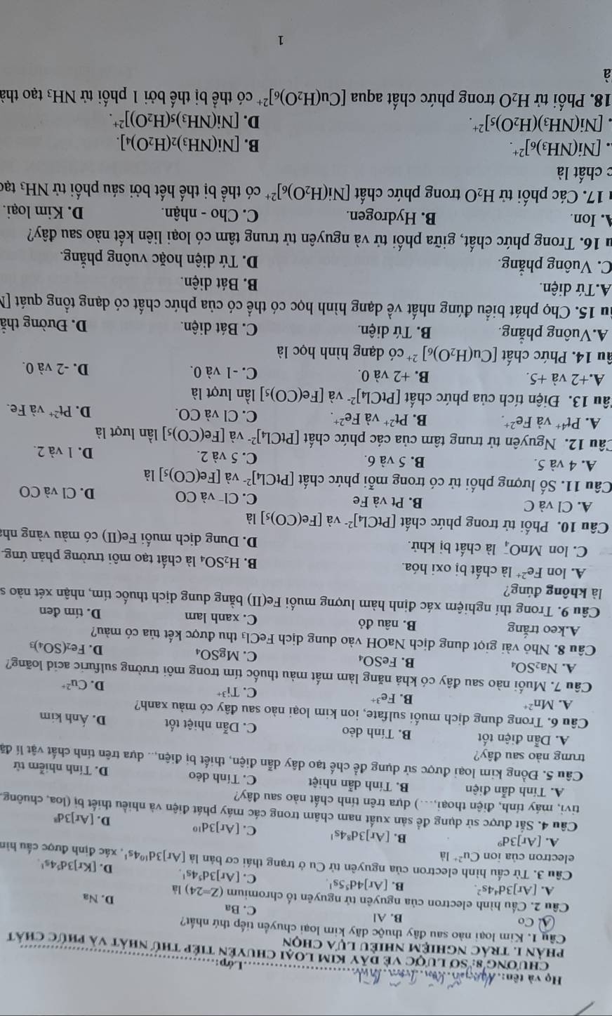 Họ và tên:.Á _Lớp:
Chương 8: Sơ lược về dây kim loại chuyện tiếp thứ nhất và phức chất
phản 1. trác nghiệm nhiều lựa chọn
Câu 1. Kim loại nào sau đây thuộc dãy kim loại chuyển tiếp thứ nhất?
B. Al C. Ba
Cầu 2. Cầu hình electron của nguyên tử nguyên tố chromium (Z=24) là D. Na
A. [Ar]3d^44s^2. B. [Ar]4d^55s^1. C. [Ar]3d^54s^1. D. [Kr]3d^54s^1.
Cầu 3. Từ cấu hình electron của nguyên tử Cu ở trạng thái cơ bản là [Ar]3d^(10)4s^1 , xác định được cầu hìn
electron của ion Cu^(2+)la
A. [Ar]3d^9 B. [Ar]3d^84s^1 C. [Ar]3d^(10)
D. [Ar]3d^8
Câu 4. Sắt được sử dụng để sản xuất nam châm trong các máy phát điện và nhiều thiết bị (loa, chuông,
tivi, máy tính, điện thoại,...) dựa trên tính chất nào sau đây?
A. Tính dẫn điện B. Tính dẫn nhiệt C. Tính dẻo D. Tính nhiễm từ
Câu 5. Đồng kim loại được sử dụng để chế tạo dây dẫn điện, thiết bị điện,.. dựa trên tính chất vật lí đã
trưng nào sau đây?
A. Dẫn điện tốt B. Tính dẻo C. Dẫn nhiệt tốt D. Ánh kim
Câu 6. Trong dung dịch muối sulfate, ion kim loại nào sau đây có màu xanh?
A. Mn^(2+)
B. Fe^(3+) Cu^(2+)
C. Ti^(3+) D.
Câu 7. Muối nào sau đây có khả năng làm mất màu thuốc tím trong môi trường sulfuric acid loãng?
A. Na_2SO_4
B. FeSO_4
C. MgSO_4
D. Fe_2(SO_4)_3
Câu 8. Nhỏ vài giọt dung dịch NaOH vào dung dịch FeCl₃ thu được kết tủa có màu?
A.keo trắng B. nâu đỏ C. xanh lam D. tím đen
Câu 9. Trong thí nghiệm xác định hàm lượng muối Fe(II) bằng dung dịch thuốc tím, nhận xét nào s
là không đúng?
A. lon Fe^(2+) là chất bị oxi hóa. B. H_2SO_4 là chất tạo môi trường phản ứng.
C. lon MnO là chất bị khử. D. Dung dịch muối Fe(II) có màu vàng nh:
Câu 10. Phối tử trong phức chất [PtCl_4]^2- và [Fe(CO)_5] là
A. Cl và C B. Pt và Fe C. Cl¬ v aCO D. Cl và CO
Câu 11. Số lượng phối tử có trong mỗi phức chất [PtCl_4]^2- và [Fe(CO)_5] là
A. 4 và 5. B. 5 và 6. C. 5 và 2. D. 1 và 2.
Câu 12. Nguyên tử trung tâm của các phức chất [PtCl_4]^2- và [Fe(CO)_5] lần lượt là
A. Pt^(4+) và Fe^(2+). B. Pt^(2+) và Fe^(2+). C. Cl và CO. D. Pt^(2+) và Fe.
Tâu 13. Điện tích của phức chất | [PtCl_4]^2- và [Fe(CO)_5] lần lượt là
A.+2 v overset .a+5. B. +2 và 0. C. -1 và 0. D. -2 và 0.
âu 14. Phức chất [Cu(H_2O)_6]^2+ có dạng hình học là
A.Vuông phẳng. B. Tứ diện. C. Bát diện. D. Đường thẳ
ầu 15. Chọ phát biểu đúng nhất về dạng hình học có thể có của phức chất có dạng tổng quát N
A.Tứ diện. B. Bát diện.
C. Vuông phẳng. D. Tứ diện hoặc vuông phẳng.
ău 16. Trong phức chất, giữa phối tử và nguyên tử trung tâm có loại liên kết nào sau đây?
A. Ion. B. Hydrogen. C. Cho - nhận. D. Kim loại.
1 17. Các phối tử H_2O trong phức chất [Ni(H_2O)_6]^2+ có thể bị thế hết bởi sáu phối tử NH_3 tạc
c chất là
[Ni(NH_3)_6]^2+.
B. [Ni(NH_3)_2(H_2O)_4].
[Ni(NH_3)(H_2O)_5]^2+.
D. [Ni(NH_3)_5(H_2O)]^2+.
18. Phối tử H_2O trong phức chất aqua [Cu(H_2O)_6]^2+ có thể bị thế bởi 1 phối tử NH_3 tạo thà
à
1