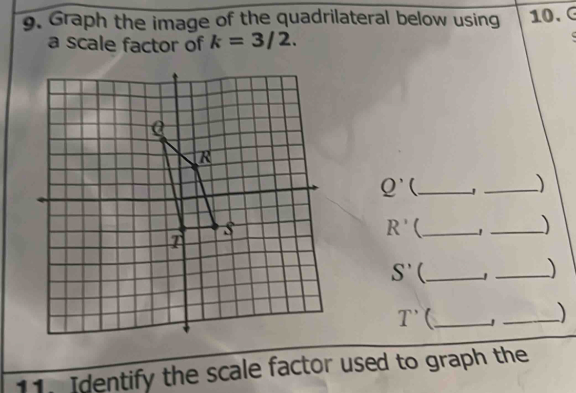 Graph the image of the quadrilateral below using 10. G
a scale factor of k=3/2.
C
Q' _ 
_)
R' _ 
_1 
)
S' _ 
_)
T' _ 
_) 
11. Identify the scale factor used to graph the