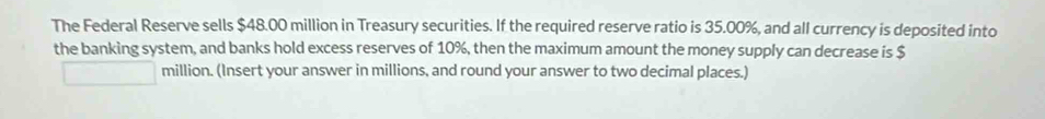The Federal Reserve sells $48.00 million in Treasury securities. If the required reserve ratio is 35.00%, and all currency is deposited into 
the banking system, and banks hold excess reserves of 10%, then the maximum amount the money supply can decrease is $
million. (Insert your answer in millions, and round your answer to two decimal places.)