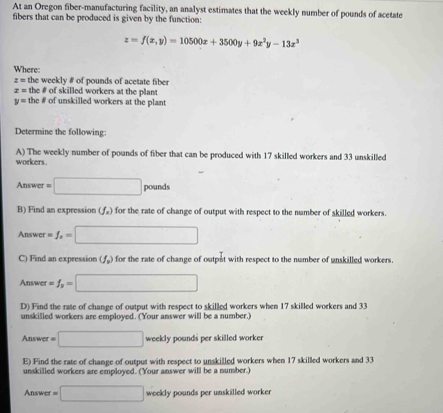 At an Oregon fiber-manufacturing facility, an analyst estimates that the weekly number of pounds of acetate 
fibers that can be produced is given by the function:
z=f(x,y)=10500x+3500y+9x^2y-13x^3
Where:
z= the weekly # of pounds of acetate fiber
x= the # of skilled workers at the plant
y= the # of unskilled workers at the plant 
Determine the following: 
A) The weekly number of pounds of fiber that can be produced with 17 skilled workers and 33 unskilled 
workers. 
Answer =□ F pounds
B) Find an expression (f_x) for the rate of change of output with respect to the number of skilled workers. 
Answ :r =f_x=□
C) Find an expression (f_y) for the rate of change of outpat with respect to the number of unskilled workers. 
Answer =f_y=□
D) Find the rate of change of output with respect to skilled workers when 17 skilled workers and 33
unskilled workers are employed. (Your answer will be a number.) 
Answer =□ weekly pounds per skilled worker 
E) Find the rate of change of output with respect to unskilled workers when 17 skilled workers and 33
unskilled workers are employed. (Your answer will be a number.) 
An swer =□ weekly pounds per unskilled worker