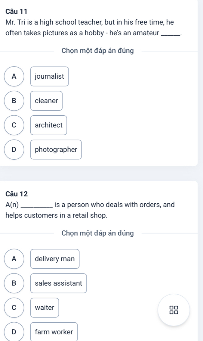 Mr. Tri is a high school teacher, but in his free time, he
often takes pictures as a hobby - he's an amateur _.
Chọn một đáp án đúng
A journalist
B cleaner
C architect
D photographer
Câu 12
A(n) _is a person who deals with orders, and
helps customers in a retail shop.
Chọn một đáp án đúng
A delivery man
B sales assistant
C waiter
D farm worker