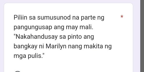 Piliin sa sumusunod na parte ng * 
pangungusap ang may mali. 
"Nakahandusay sa pinto ang 
bangkay ni Marilyn nang makita ng 
mga pulis."