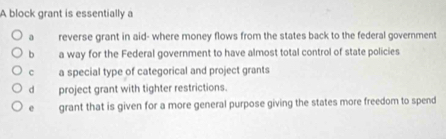 A block grant is essentially a
a reverse grant in aid- where money flows from the states back to the federal government
bì a way for the Federal government to have almost total control of state policies
c a special type of categorical and project grants
dà project grant with tighter restrictions.
e grant that is given for a more general purpose giving the states more freedom to spend