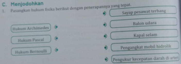 Menjodohkan
1. Pasangkan hukum fisika berikut dengan penerapannya yang tepat.
Sayap pesawat terbang
Hukum Archimedes Balon udara
Hukum Pascal Kapal selam
Hukum Bernoulli Pengangkat mobil hidrolik
Pengukur kecepatan darah di ärterí