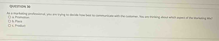 As a marketing professional, you are trying to decide how best to communicate with the customer. You are thinking about which aspect of the Marketing Mix?
a. Promotion
b. Place
c. Product