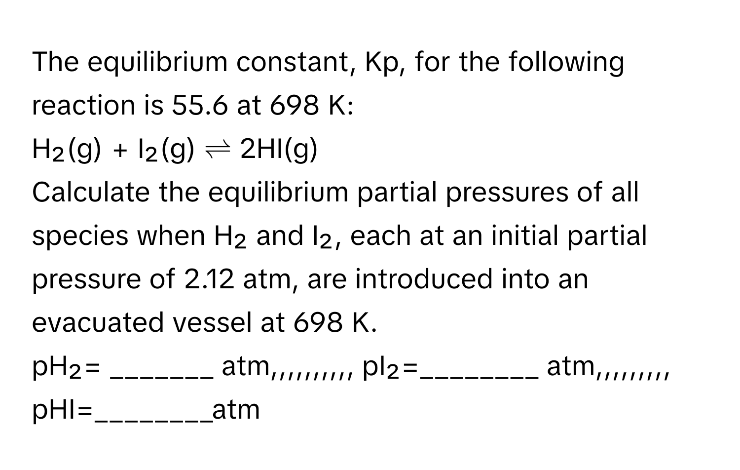 The equilibrium constant, Kp, for the following reaction is 55.6 at 698 K:

H₂(g) + I₂(g) ⇌ 2HI(g)

Calculate the equilibrium partial pressures of all species when H₂ and I₂, each at an initial partial pressure of 2.12 atm, are introduced into an evacuated vessel at 698 K.

pH₂= _______ atm,,,,,,,,,, pI₂=________ atm,,,,,,,,, pHI=________atm