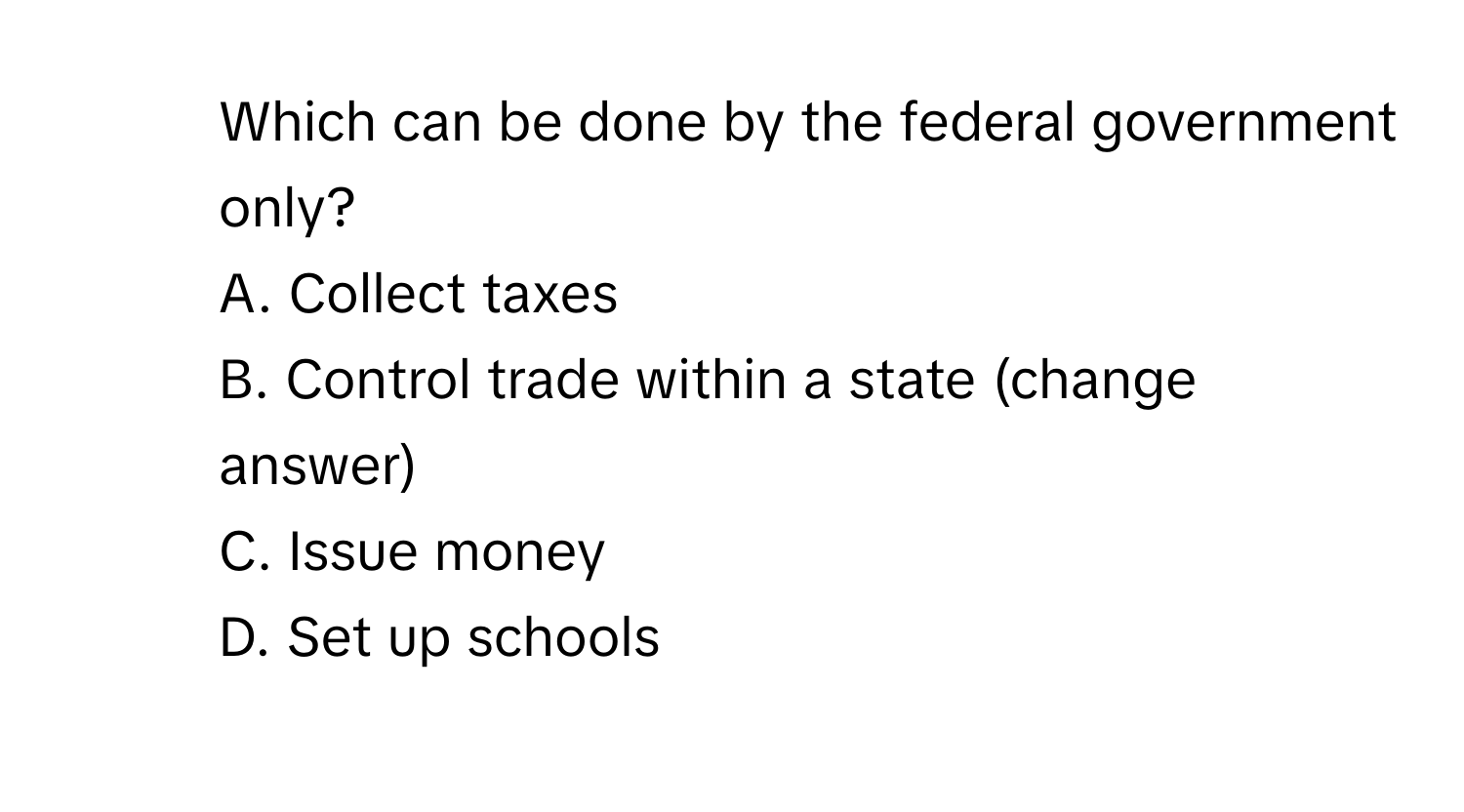 Which can be done by the federal government only?
A. Collect taxes
B. Control trade within a state (change answer)
C. Issue money
D. Set up schools