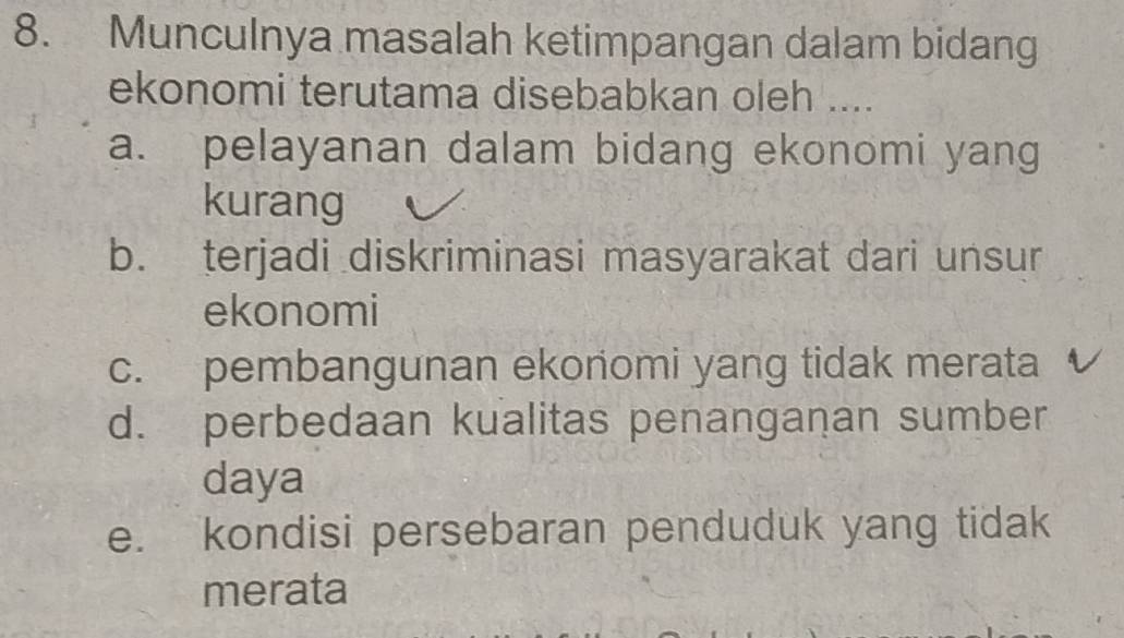 Munculnya masalah ketimpangan dalam bidang
ekonomi terutama disebabkan oleh ....
a. pelayanan dalam bidang ekonomi yang
kurang
b. terjadi diskriminasi masyarakat dari unsur
ekonomi
c. pembangunan ekonomi yang tidak merata
d. perbedaan kualitas penanganan sumber
daya
e. kondisi persebaran penduduk yang tidak
merata