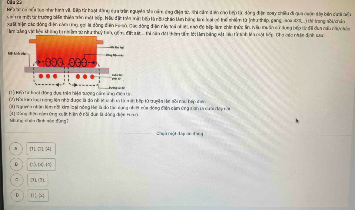 Bếp từ có cấu tạo như hình vẽ. Bếp từ hoạt động dựa trên nguyên tắc cảm ứng điện từ. Khi cảm điện cho bếp từ, dòng điện xoay chiều đi qua cuộn dây bên dưới bếp
sinh ra một từ trường biến thiên trên mặt bếp. Nếu đặt trên mặt bếp là nồi/chảo làm bằng kim loại có thế nhiễm từ (như thép, gang, inox 430,...) thì trong nồi/chảo
xuất hiện các dòng điện cảm ứng, gọi là dòng điện Fu-cô. Các dòng điện này toả nhiệt, nhờ đó bếp làm chín thức ăn. Nếu muốn sứ dụng bếp từ để đun nấu nõi/chảo
làm bằng vật liệu không bị nhiễm từ như thuỷ tinh, gốm, đất sét,... thì cần đặt thêm tấm lót làm bằng vật liệu từ tính lên mặt bếp. Cho các nhận định sau:
(1) Bếp từ hoạt động dựa trên hiện tượng cảm ứng điện từ.
(2) Nồi kim loại nóng lên nhờ được là do nhiệt sinh ra từ mặt bếp từ truyền lên nồi như bếp điện.
(3) Nguyên nhân làm nồi kim loại nóng lên là do tác dụng nhiệt của dòng điện cảm ứng sinh ra dưới đáy nồi.
(4) Dòng điện cảm ứng xuất hiện ở nồi đun là dòng điện Fu-cô.
Những nhận định nào đúng?
Chọn một đáp án đúng
A (1), (2), (4).
B (1), (3), (4).
C (1), (3).
D (1), (2).