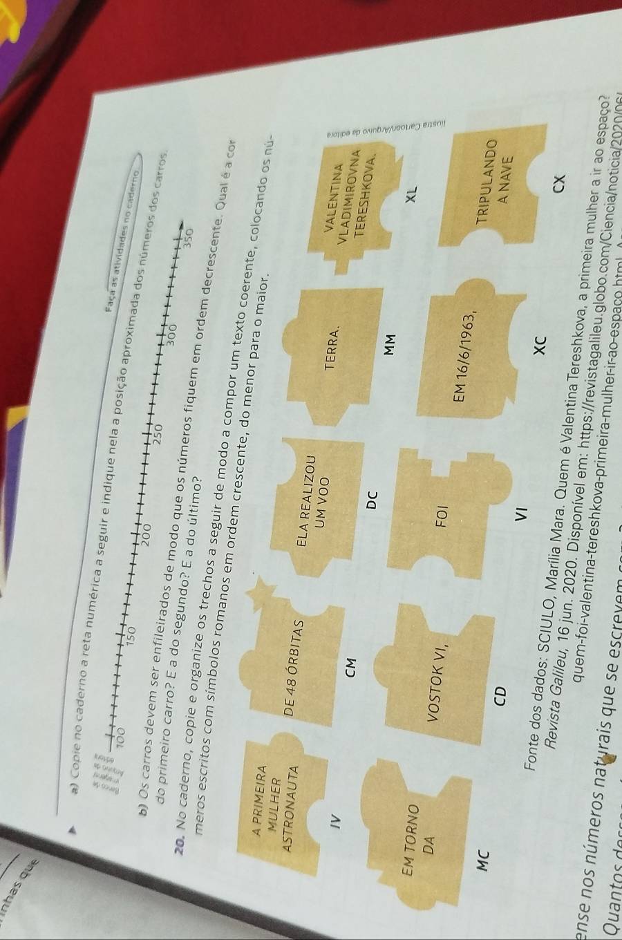 nhas qu 
a) Copie no caderno a reta numérica a seguir e indique nela a posição aproximada dos números dos carros
100
Faça as atividades no caderno
150
200
250
300
do primeiro carro? E a do segundo? E a do último? 
b) Os carros devem ser enfileirados de modo que os números fiquem em ordem decrescente. Qual é a co
350
20. No caderno, copie e organize os trechos a seguir de modo a compor 
meros escritos com símbolos romanos em ord 
CX 
ara. Quem é Valentina Tereshkova, a primeira mulher a ir ao espaço? 
alileu, 16 jun. 2020. Disponível em: https://revistagalileu.globo.com/Ciencia/noticia/2020/06 
ense nos números naturais que se escrevem quem-foi-valentina-tereshkova-primeira-mulher-ir-ao-espaco html 
Qua d