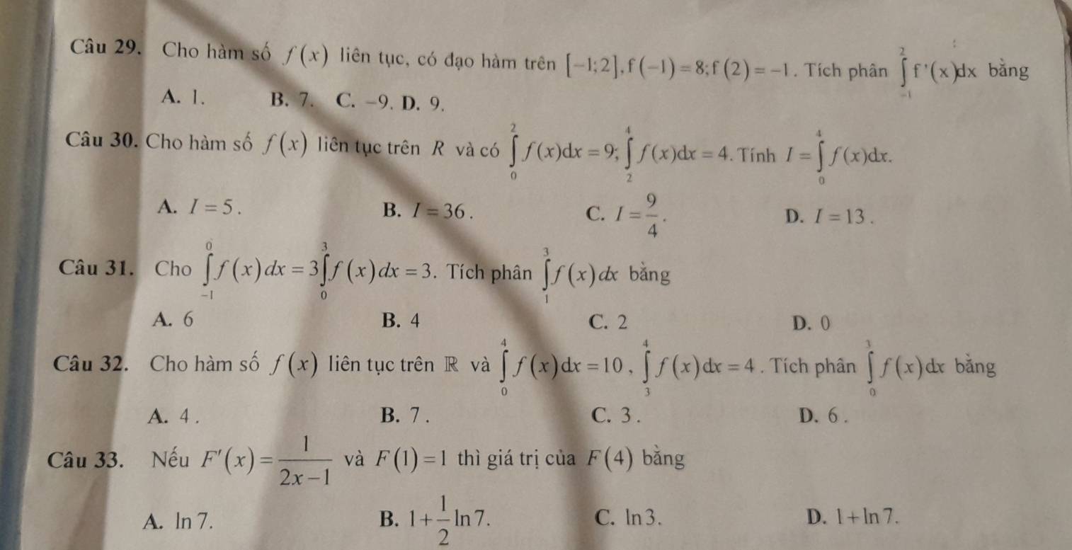 Cho hàm số f(x) liên tục, có đạo hàm trên [-1;2], f(-1)=8; f(2)=-1. Tích phân ∈tlimits _(-1)^2f'(x)dx bằng
A. 1. B. 7. C. -9. D. 9.
Câu 30. Cho hàm số f(x) liên tục trên R và có ∈tlimits _0^(2f(x)dx=9; ∈tlimits _2^4f(x)dx=4. Tính I=∈tlimits _0^4f(x)dx.
A. I=5. B. I=36. C. I=frac 9)4.
D. I=13. 
Câu 31. Cho ∈tlimits _(-1)^0f(x)dx=3∈tlimits _0^(3f(x)dx=3. Tích phân ∈tlimits _1^3f(x)dx bǎng
A. 6 B. 4 C. 2 D. 0
Câu 32. Cho hàm số f(x) liên tục trên R và ∈tlimits _0^4f(x)dx=10, ∈tlimits _3^4f(x)dx=4. Tích phân ∈tlimits _0^1f(x)dx bǎng
A. 4. B. 7. C. 3. D. 6.
Câu 33. Nếu F'(x)=frac 1)2x-1 và F(1)=1 thì giá trị của F(4) bǎng
A. ln 7. B. 1+ 1/2 ln 7. C. ln 3. D. 1+ln 7.