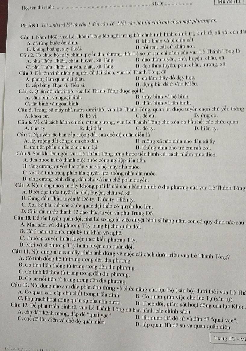 Họ, tên thí sinh:_ SBD:
_
Ma đề thì
PHẢN I. Thí sinh trả lời từ câu 1 đến câu 16. Mỗi cầu hỏi thí sinh chỉ chọn một phương án,
Câu 1. Năm 1460, vua Lê Thánh Tông lên ngôi trong bối cảnh tình hình chính trị, kinh tế, xã hội của đất
A. đã từng bước ổn định. B. khó khăn và bị chia cất.
C. khủng hoàng, suy thoái. D. rối ren, cát cứ khấp nơi.
Cầu 2. Tổ chức bộ máy chính quyền địa phương thời Lê sơ từ sau cải cách của vua Lê Thánh Tông là
A. phủ Thừa Thiên, châu, huyện, xã, làng. B. đạo thừa tuyên, phủ, huyện, châu, xã.
C. phủ Thừa Thiên, huyện, châu, xã, làng. D. đạo thừa tuyên, phủ, châu, hương, xã.
Câu 3. Đề tôn vinh những người đỗ đại khoa, vua Lê Thánh Tông đã
A. phong làm quan đại thần. B. cử làm thầy đồ dạy học.
C. cấp bằng Thạc sĩ, Tiến sĩ. D. dựng bia đá ở Văn Miễu.
Câu 4. Quân đội dưới thời vua Lê Thánh Tông được gọi là
A. cấm binh và ngoại binh. B. thủy binh và bộ binh.
C. tân binh và ngoại binh. D. thân binh và tân binh.
Câu 5. Trong bộ máy nhà nước dưới thời vua Lê Thánh Tông, quan lại được tuyển chọn chủ yếu thông
A. khoa cử. B. kế vị. C. đề cử. D. ứng cử.
Câu 6. Về cải cách hành chính, ở trung ương, vua Lê Thánh Tông cho xóa bỏ hầu hết các chức quan
A. thừa ty. B. đại thần. C. đô ty. D. hiến ty.
Câu 7. Nguyên tắc ban cấp ruộng đất của chế độ quân điền là
A. lấy ruộng đất công chia cho dân. B. ruộng xã nào chia cho dân xã ấy.
C. ưu tiên phần nhiều cho quan lại. D. không chia cho trẻ em mồ coi.
Câu 8. Sau khi lên ngôi, vua Lê Thánh Tông từng bước tiến hành cải cách nhằm mục đích
A. đưa nước ta trở thành một nước công nghiệp tiên tiến.
B. tăng cường quyền lực của vua và bộ máy nhà nước.
C. xóa bỏ tình trạng phân tán quyền lực, thống nhất đất nước,
D. tăng cường bình đẳng, dân chủ và hạn chế phân quyền.
Câu 9. Nội dung nào sau đây không phải là cải cách hành chính ở địa phương của vua Lê Thánh Tông
A. Dưới đạo thừa tuyên là phủ, huyện, châu và xã.
B. Đứng đầu Thừa tuyên là Đô ty, Thừa ty, Hiến ty.
C. Xóa bỏ hầu hết các chức quan đại thần có quyền lực lớn.
D. Chia đất nước thành 12 đạo thừa tuyên và phủ Trung Đô.
Câu 10. Đề rèn luyện quân đội, nhà Lê sơ ngoài việc duyệt binh sĩ hàng năm còn có quy định nào sau
A. Mua sắm vũ khí phương Tây trang bị cho quân đội.
B. Cứ 3 năm tổ chức một kỳ thì khảo võ nghệ.
C. Thường xuyên huấn luyện theo kiểu phương Tây.
D. Mời võ sĩ phương Tây huấn luyện cho quân đội.
Câu 11. Nội dung nào sau đây phản ánh đúng về cuộc cải cách dưới triều vua Lê Thánh Tông?
A. Có tính đồng bộ từ trung ương đến địa phương.
B. Có tính liên thông từ trung ương đến địa phương.
C. Có tính kế thừa từ trung ương đến địa phương.
D. Có sự nổi tiếp từ trung ương đến địa phương.
Câu 12. Nội dung nào sau đây phản ánh đúng về chức năng của lục Bộ (sáu bộ) dưới thời vua Lê Thá
A. Cơ quan cao cấp chủ chốt trong triều đình. B. Cơ quan giúp việc cho lục Tự (sáu tự).
C. Phụ trách hoạt động quân sự của nhà nước. D. Theo đõi, giám sát hoạt động của lục Khoa.
Câu 13. Để phát triển kinh tế, vua Lê Thánh Tông đã ban hành các chính sách
A. cho đào kênh máng, đắp đê “quai vạc”,  B. lập quan Hà đê sứ và đắp đê “quai vạc”.
C. chế độ lộc điền và chế độ quân điền. D. lập quan Hà đê sứ và quan quân điền.
Trang 1/2 - M