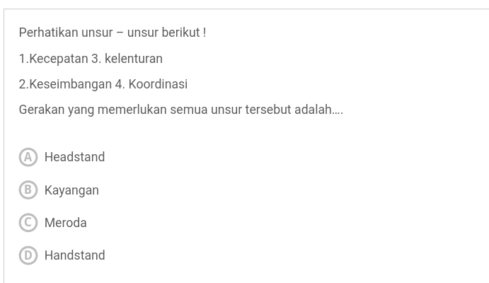 Perhatikan unsur - unsur berikut !
1.Kecepatan 3. kelenturan
2.Keseimbangan 4. Koordinasi
Gerakan yang memerlukan semua unsur tersebut adalah....
A Headstand
B Kayangan
C Meroda
D Handstand