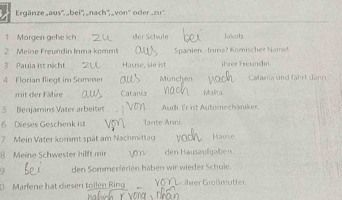 Ergänze „aus'', „bei'', „ nach'', „von“' oder „,zu''. 
? Morgen gehe ich der Schule Jakob. 
Meine Freundin Inma kommt Spanlen. -Inma? Komischer Name! 
3 Paula ist nicht Hause, sle ist ihrer Freundin. 
4 Florian fliegt im Sommer München Catania und fährt dann 
mit der Fähre Catania 
Malta. 
Benjamins Vater arbeitet Audi. Er ist Automechaniker. 
6 Dieses Geschenk ist Tante Anni. 
7 Mein Vater kommt spät am Nachmittag Hause. 
Meine Schwester hilft mir den Hausäufgaben. 
den Sömmerferien haben wir wieder Schule. 
6 Marlene hat diesen tollen Ring ihrer Großmutter