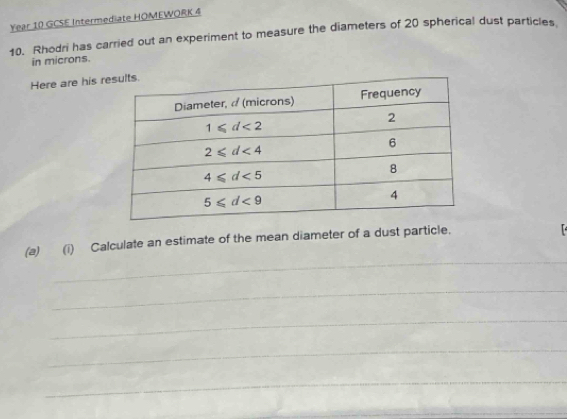 Year 10 GCSE Intermediate HOMEWORK 4
10. Rhodri has carried out an experiment to measure the diameters of 20 spherical dust particles.
in microns.
Here are his r
_
(a) (i) Calculate an estimate of the mean diameter of a dust particle.
_
_
_
_
_