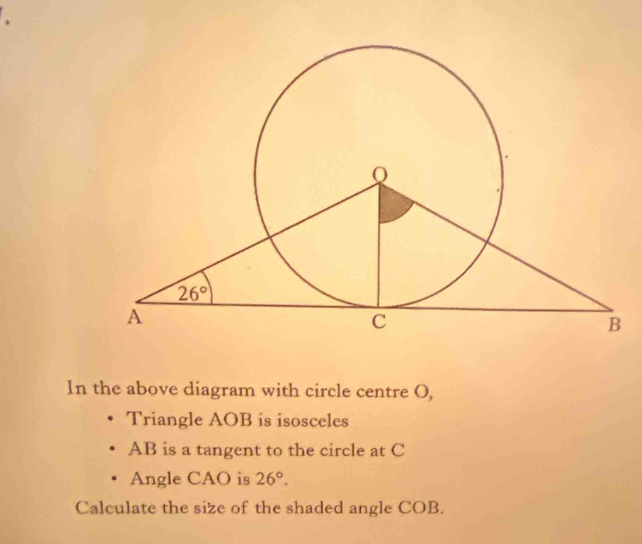 In the above diagram with circle centre O,
Triangle AOB is isosceles
AB is a tangent to the circle at C
Angle CAO is 26°.
Calculate the size of the shaded angle COB.