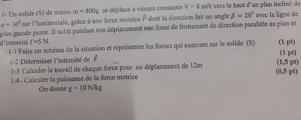 I- Un solide (S) de masse m=800g se déplace à vitesse constante V=8m/s vers le haut d'un plan incliné de
alpha =30° sur l'horizontale, grâce à une force motrice overline F dont la direction fait un angle beta =20° avec la ligne de 
plus grande pente. Il subit pendant son déplacement une force de frottement de direction parallèle au plan et 
d'intensité f=5N. (1 pt) 
1-1 Faire un schéma de la situation et représenter les forces qui exercent sur le solide (S) (1 pt) 
1-2 Déterminer l'intensité de vector F (1,5 pt) 
1-3 Calculer le travail de chaque force pour un déplacement de 12m
1-4- Calculer la puissance de la force motrice (0,5 pt) 
On donne g=10N/kg