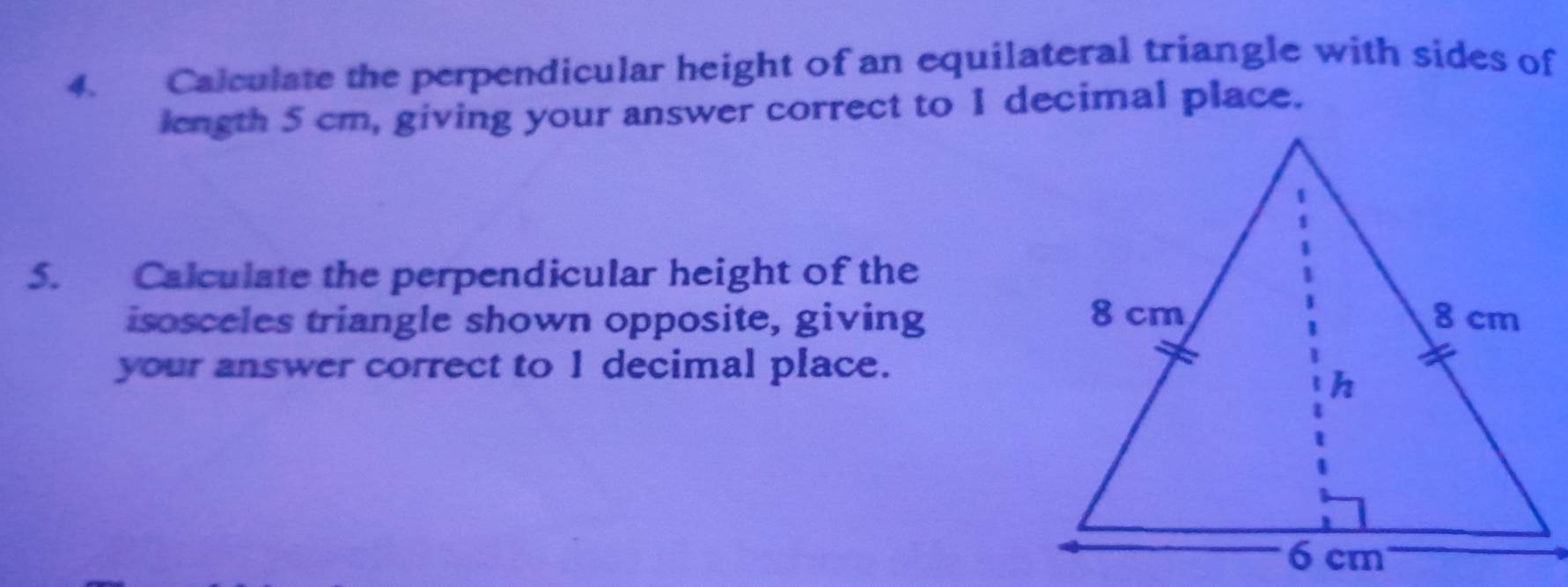 Calculate the perpendicular height of an equilateral triangle with sides of 
length 5 cm, giving your answer correct to 1 decimal place. 
5. Calculate the perpendicular height of the 
isosceles triangle shown opposite, giving 
your answer correct to 1 decimal place.