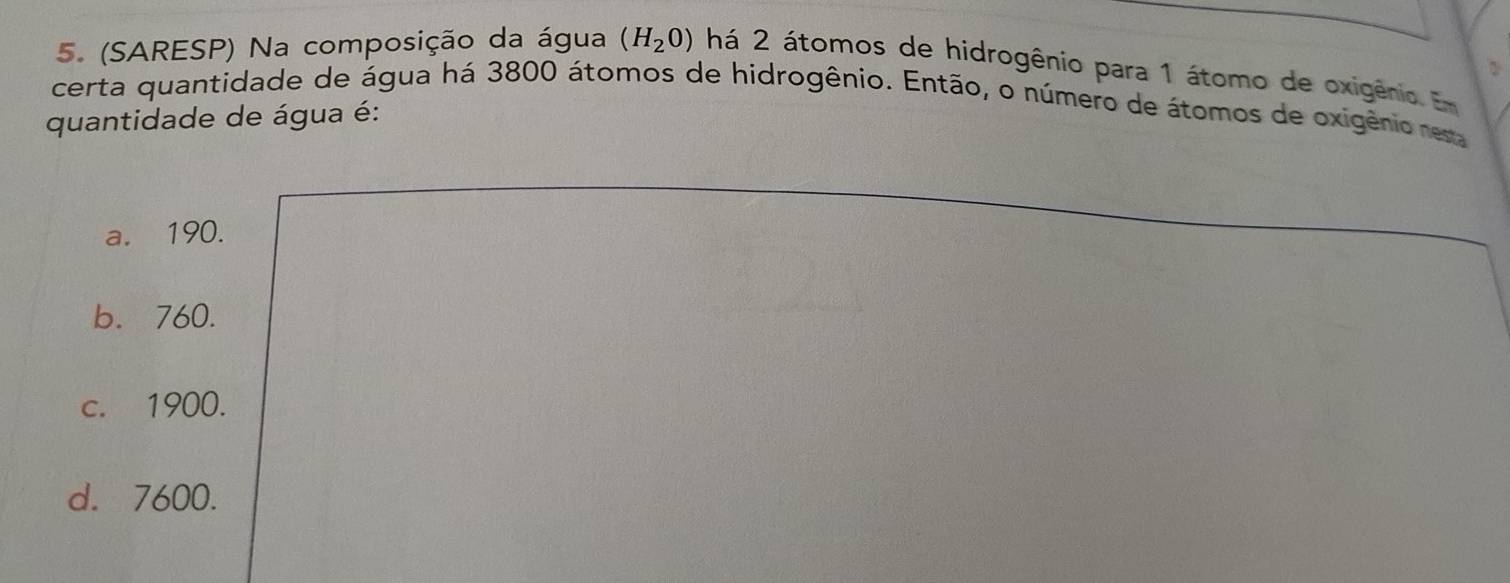 (SARESP) Na composição da água (H_20) há 2 átomos de hidrogênio para 1 átomo de oxigênio. Em
certa quantidade de água há 3800 átomos de hidrogênio. Então, o número de átomos de oxigênio rem
quantidade de água é:
a. 190.
b. 760.
c. 1900.
d. 7600.