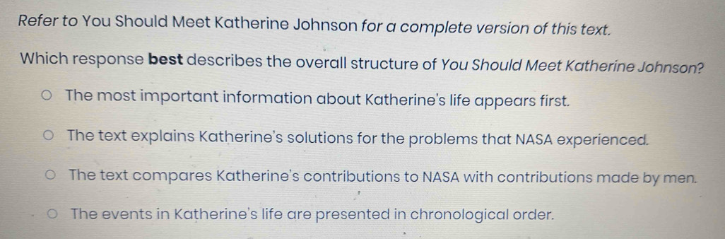 Refer to You Should Meet Katherine Johnson for a complete version of this text.
Which response best describes the overall structure of You Should Meet Katherine Johnson?
The most important information about Katherine's life appears first.
The text explains Katherine's solutions for the problems that NASA experienced.
The text compares Katherine's contributions to NASA with contributions made by men.
The events in Katherine's life are presented in chronological order.