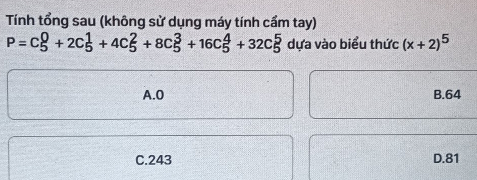 Tính tổng sau (không sử dụng máy tính cầm tay)
P=C_5^(0+2C_5^1+4C_5^2+8C_5^3+16C_5^4+32C_5^5 dựa vào biểu thức (x+2)^5)
A. 0 B. 64
C. 243 D. 81