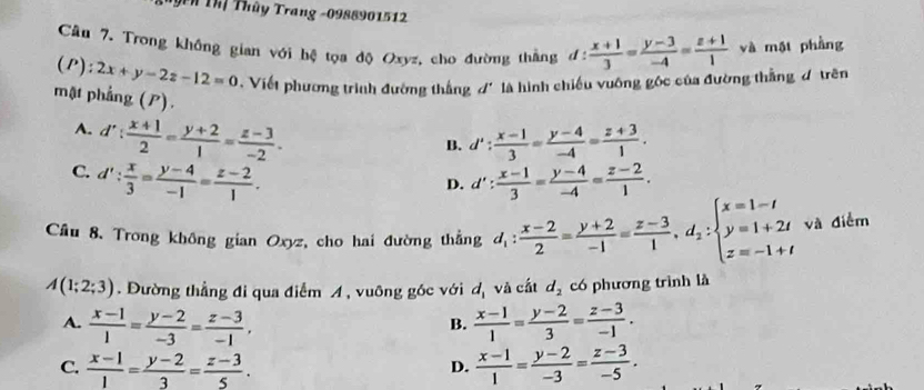 Th Thị Thủy Trang -0988901512
Câu 7. Trong khống gian với hệ tọa độ Oxyz, cho đường thắng d: (x+1)/3 = (y-3)/-4 = (z+1)/1  và mội phầng
(P): 2x+y-2z-12=0 Viết phương trình đường thắng đ' là hình chiếu vuông gốc của đường thắng đ trên
mặt phẳng (P).
A. d': (x+1)/2 = (y+2)/1 = (z-3)/-2 .
B. d': (x-1)/3 = (y-4)/-4 = (z+3)/1 .
C. d': x/3 = (y-4)/-1 = (z-2)/1 . d': (x-1)/3 = (y-4)/-4 = (z-2)/1 .
D.
Cầu 8. Trong không gian Oxyz, cho hai đường thẳng d_1: (x-2)/2 = (y+2)/-1 = (z-3)/1 ,d_2:beginarrayl x=1-t y=1+2t z=-1+tendarray. và điễm
A(1;2;3). Đường thẳng đi qua điểm A , vuông góc với d_1 và cất d_2 có phương trình là
A.  (x-1)/1 = (y-2)/-3 = (z-3)/-1 ,  (x-1)/1 = (y-2)/3 = (z-3)/-1 .
B.
C.  (x-1)/1 = (y-2)/3 = (z-3)/5 .  (x-1)/1 = (y-2)/-3 = (z-3)/-5 .
D.