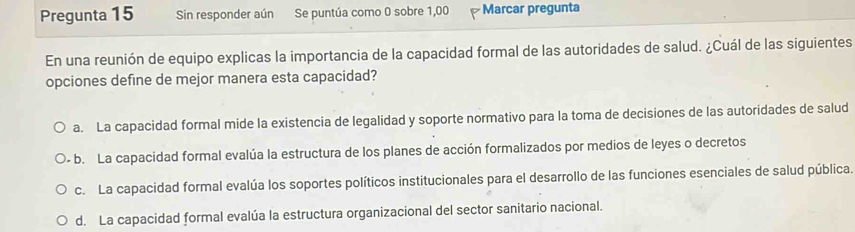 Pregunta 15 Sin responder aún Se puntúa como 0 sobre 1,00 Marcar pregunta
En una reunión de equipo explicas la importancia de la capacidad formal de las autoridades de salud. ¿Cuál de las siguientes
opciones define de mejor manera esta capacidad?
a. La capacidad formal mide la existencia de legalidad y soporte normativo para la toma de decisiones de las autoridades de salud
- b. La capacidad formal evalúa la estructura de los planes de acción formalizados por medios de leyes o decretos
c. La capacidad formal evalúa los soportes políticos institucionales para el desarrollo de las funciones esenciales de salud pública.
d. La capacidad formal evalúa la estructura organizacional del sector sanitario nacional.