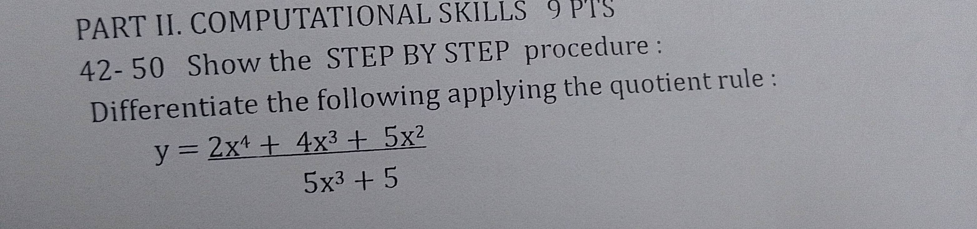 PART II. COMPUTATIONAL SKILLS 9 PTS 
42- 50 Show the STEP BY STEP procedure : 
Differentiate the following applying the quotient rule :
y= (2x^4+4x^3+5x^2)/5x^3+5 