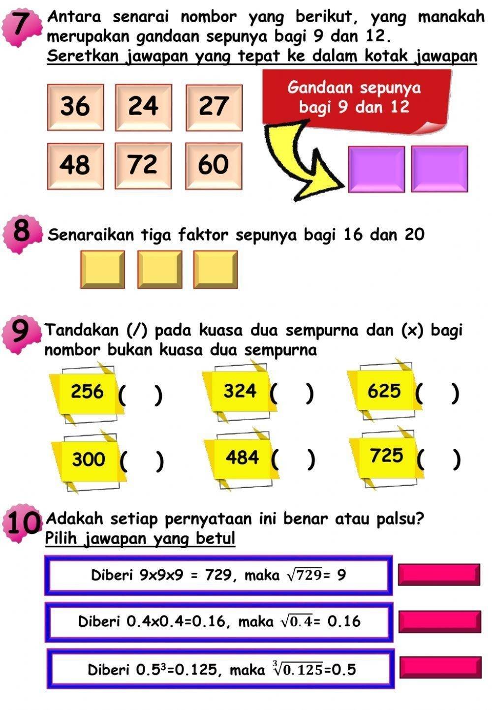 Antara senarai nombor yang berikut, yang manakah
merupakan gandaan sepunya bagi 9 dan 12.
Seretkan jawapan yang tepat ke dalam kotak jawapan
Gandaan sepunya
36 24 27 bagi 9 dan 12
48 72 60
8 Senaraikan tiga faktor sepunya bagi 16 dan 20
9 Tandakan (/) pada kuasa dua sempurna dan (x) bagi
nombor bukan kuasa dua sempurna
256 ( ) 324 ( ) 625 ( )
300 ( ) 484  ) 725 ( )
10 Adakah setiap pernyataan ini benar atau palsu?
Pilih jawapan yang betul
Diberi 9* 9* 9=729 , maka sqrt(729)=9
Diberi 0.4* 0.4=0.16 , maka sqrt(0.4)=0.16
Diberi 0.5^3=0.125 ,maka sqrt[3](0.125)=0.5