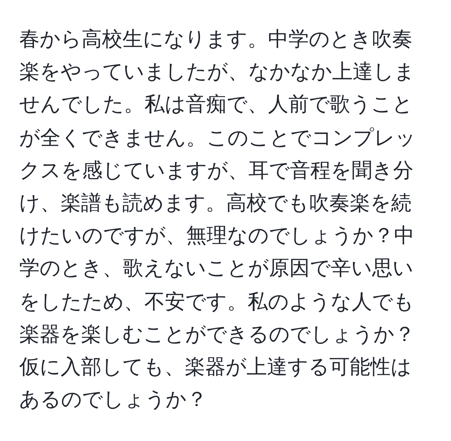 春から高校生になります。中学のとき吹奏楽をやっていましたが、なかなか上達しませんでした。私は音痴で、人前で歌うことが全くできません。このことでコンプレックスを感じていますが、耳で音程を聞き分け、楽譜も読めます。高校でも吹奏楽を続けたいのですが、無理なのでしょうか？中学のとき、歌えないことが原因で辛い思いをしたため、不安です。私のような人でも楽器を楽しむことができるのでしょうか？仮に入部しても、楽器が上達する可能性はあるのでしょうか？