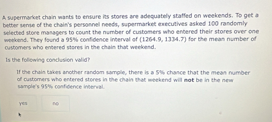 A supermarket chain wants to ensure its stores are adequately staffed on weekends. To get a
better sense of the chain's personnel needs, supermarket executives asked 100 randomly
selected store managers to count the number of customers who entered their stores over one
weekend. They found a 95% confidence interval of (1264.9, 1334.7) for the mean number of
customers who entered stores in the chain that weekend.
Is the following conclusion valid?
If the chain takes another random sample, there is a 5% chance that the mean number
of customers who entered stores in the chain that weekend will not be in the new
sample's 95% confidence interval.
yes no