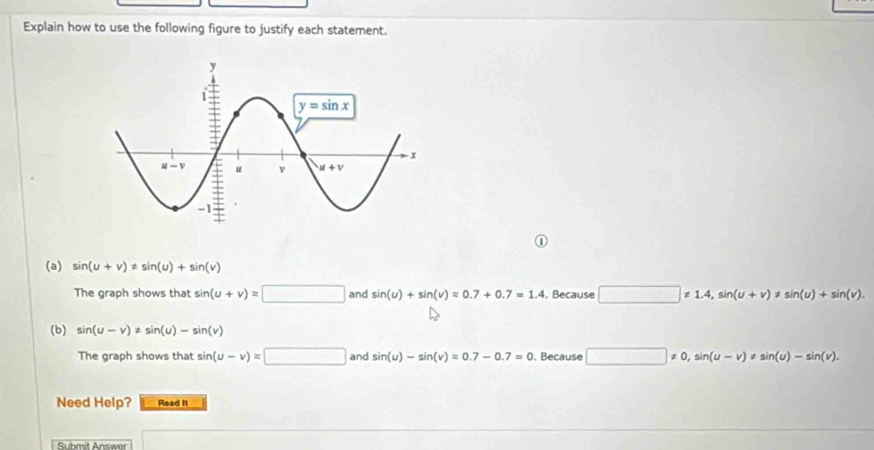 Explain how to use the following figure to justify each statement.
(a) sin (u+v)!= sin (u)+sin (v)
The graph shows that sin (u+v)approx □ and sin (u)+sin (v)approx 0.7+0.7=1.4 , Because □ != 1.4,sin (u+v)!= sin (u)+sin (v).
(b) sin (u-v)!= sin (u)-sin (v)
The graph shows that sin (u-v)approx □ and sin (u)-sin (v)approx 0.7-0.7=0 Because □ != 0,sin (u-v)!= sin (u)-sin (v).
Need Help? Read It
Submit Answer