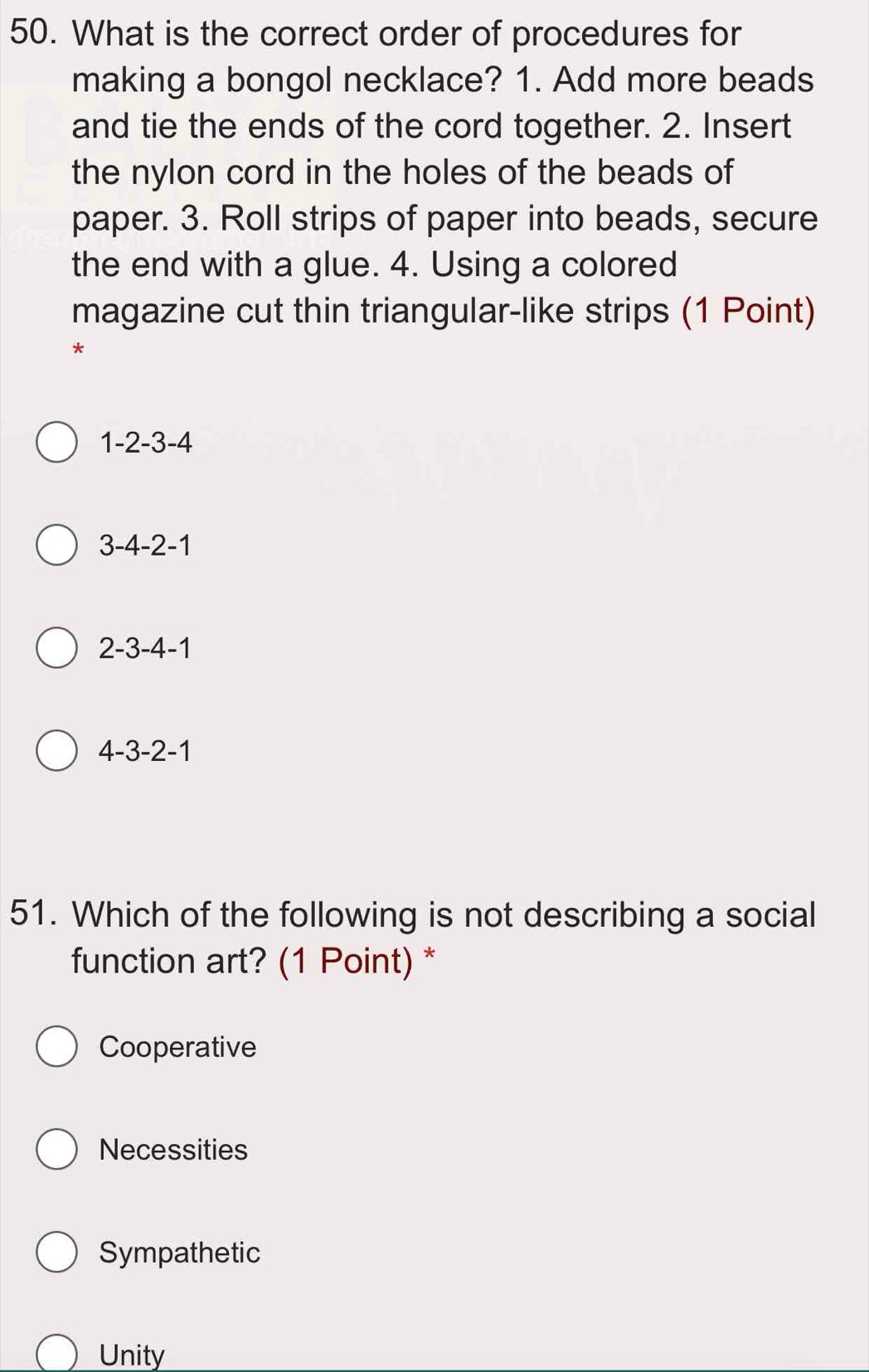 What is the correct order of procedures for
making a bongol necklace? 1. Add more beads
and tie the ends of the cord together. 2. Insert
the nylon cord in the holes of the beads of
paper. 3. Roll strips of paper into beads, secure
the end with a glue. 4. Using a colored
magazine cut thin triangular-like strips (1 Point)
*
. 1-2-3-4
3-4-2-1
2-3-4-1
4-3-2-1
51. Which of the following is not describing a social
function art? (1 Point) *
Cooperative
Necessities
Sympathetic
Unity