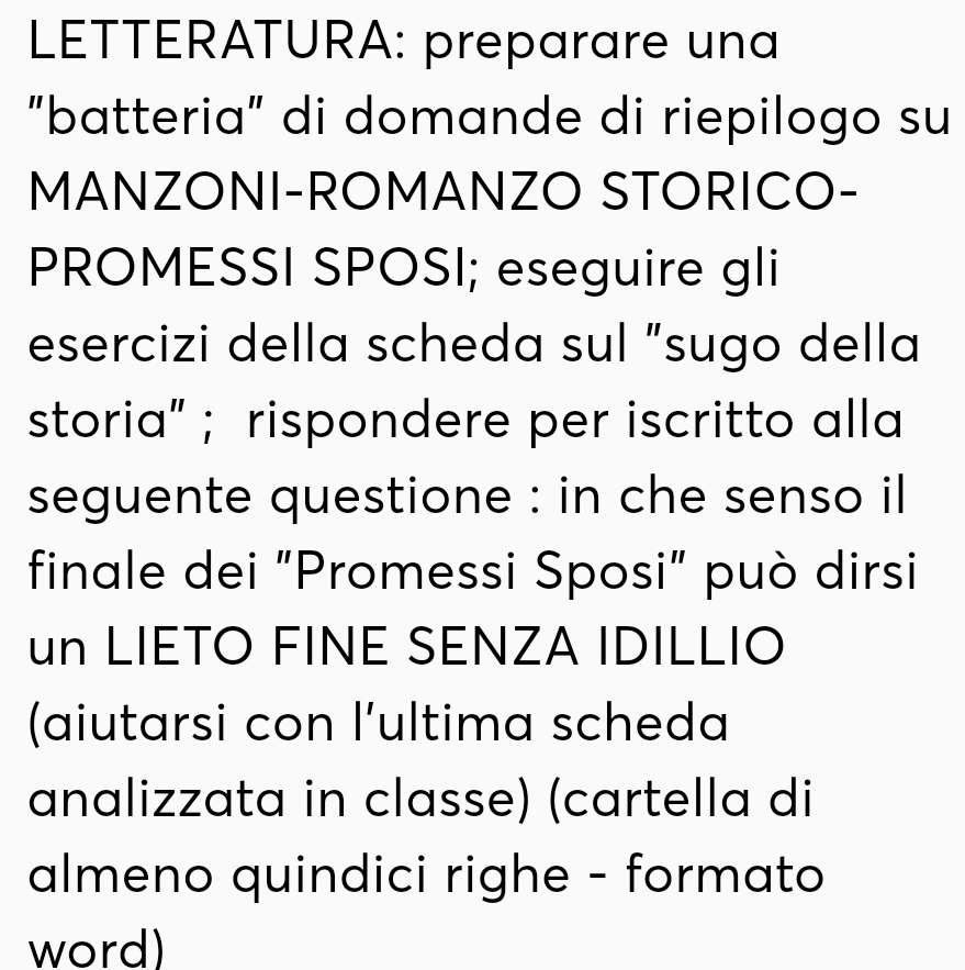 LETTERATURA: preparare una 
"batteria" di domande di riepilogo su 
MANZONI-ROMANZO STORICO- 
PROMESSI SPOSI; eseguire gli 
esercizi della scheda sul “sugo della 
storia” ; rispondere per iscritto alla 
seguente questione : in che senso il 
finale dei "Promessi Sposi" può dirsi 
un LIETO FINE SENZA IDILLIO 
(aiutarsi con l’ultima scheda 
analizzata in classe) (cartella di 
almeno quindici righe - formato 
word)