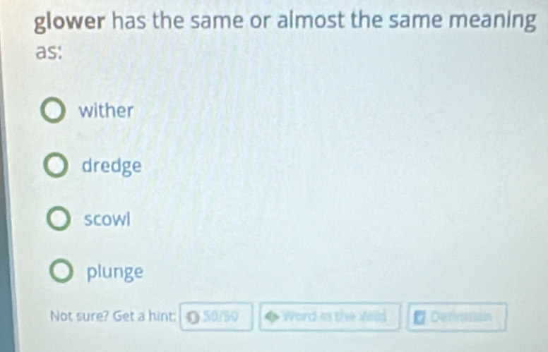 glower has the same or almost the same meaning
as:
wither
dredge
scowl
plunge
Not sure? Get a hint: O 50/50 Word in the wild Defnton