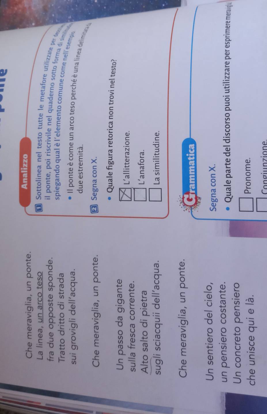 Che meraviglia, un ponte.
Analizzo
La linea, un arco teso
* Sottolinea nel testo tutte le metafore utilizzate per dest
fra due opposte sponde.
il ponte, poi riscrivile nel quaderno sotto forma di similita 
Tratto dritto di strada
spiegando qual è l'elemento comune come nell'esempio
sui grovigli dell’acqua.
Il ponte è come un arco teso perché è una linea delimitata da
due estremità.
Che meraviglia, un ponte. ≌ Segna con X.
Quale figura retorica non trovi nel testo?
Un passo da gigante
L’allitterazione.
sulla fresca corrente.
Alto salto di pietra
L’anafora.
sugli sciacquii dell’acqua. La similitudine.
Che meraviglia, un ponte.
Grammatica
Un sentiero del cielo,
Segna con X.
un pensiero costante.
Quale parte del discorso puoi utilizzare per esprimere meraviga
Un concreto pensiero
che unisce qui e là.
Pronome.
Congiunzione