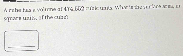 A cube has a volume of 474,552 cubic units. What is the surface area, in 
square units, of the cube? 
_