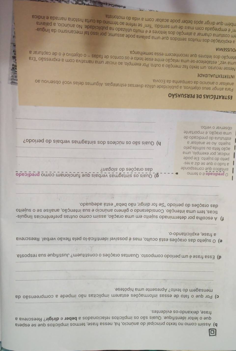 Assim como no texto principal do anúncio, há, nessa frase, termos implícitos que se espera
que o leitor identifique. Quais são os implícitos relacionados a beber e dirigir? Reescreva a
frase, deixando-os evidentes.
_
c) Por que o fato de essas informações estarem implícitas não impede a compreensão da
mensagem do texto? Apresente uma hipótese.
_
_
_
d) Essa frase é um período composto. Quantas orações o constituem? Justifique sua resposta.
_
e) O sujeito das orações está oculto, mas é possível identificá-lo pela flexão verbal. Reescreva
a frase, explicitando-o.
_
f) A escolha por determinado sujeito em uma oração, assim como outras preferências linguís-
ticas, tem uma intenção. Considerando o gênero anúncio e sua intenção, analise se o sujeito
das orações do período “Se for dirigir, não beba” está adequado.
_
_
O predicado é o termo
_g) Quais os sintagmas verbais que funcionam como predicado
sintático que corresponde das orações do slogan?
a tudo o que se diz a res-
peito do sujeito. Ele pode_
indicar, por exemplo, uma
fação feita ou sofrida pelo
_
sujeito. Ao se analisar a h) Quais são os núcleos dos sintagmas verbais do período?
estrutura do predicado de
uma oração, é importante_
_
observar o verbo.
estratégias de persuasão
Para atingir seus objetivos, a publicidade utiliza diversas estratégias. Algumas delas você observou ao
analisar o anúncio da campanha da Ecovia.
INTERTEXTUALIDADE
Nesse recurso, um texto faz menção a outro. Por exemplo, ao iniciar uma narrativa com a expressão "Era
uma vez", estabelece-se uma relação entre esse texto e os contos de fadas - o objetivo é o de capturar a
atenção dos leitores que reconhecem essa semelhança.
OLISSEMIA
a exploração dos muitos sentidos que uma palavra pode assumir, por isso tal mecanismo da lingua-
em costuma chamar a atenção dos leitores e é muito utilizado na publicidade. No anúncio, a palavra
m é empregada com mais de um sentido: "fim" se refere ao término da curta história narrada e indica
mbém que dirigir após beber pode acabar com a vida do motorista,