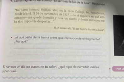 Lée el fagmento del cuento "El ser bajo la luz de la luna". Responde. 
*Me llamo Howard Phillips. Vivo en la calle College, 66, Providence, 
Rhode Island. El 24 de noviembre de 1927 —no sé siquiera en qué año 
estamos— me quedé dormido y tuve un sueño; y desde entonces me 
ha sido imposible despertar..." 
H. P. Lovecraft ''El ser bajo la luz de la luna'. 
¿A qué parte de la trama crees que corresponde el fragmento? 
¿Por qué? 
_ 
_ 
_ 
Si narraras un día de clases en tu salón, ¿qué tipo de narrador usarías POR L 
y por qué?