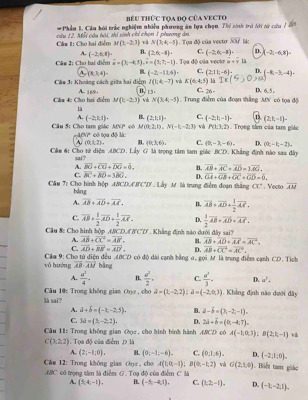 BÊU THỨC TQA đQ CủA VECTO
* Phần 1. Câu hỏi trắc nghiệm nhiều phương án lựa chọn. Thí sinh trả lời từ câu 1 đến
câu 12. Mỗi câu hỏi, thí sinh chỉ chọn 1 phương án.
Câu 1: Cho hai điểm M(1;-2;3) và N(3;4;-5). Tọa độ của vectơ vector NM là:
A. (-2;6;8)· B. (2;6;-8)· C. (-2;6;-8)· D. (-2;-6;8)·
Câu 2: Cho hai điểm vector u=(3;-4;5),vector v=(5;7;-1). Tọa độ của vectơ vector u+vector v là
B.
A. (8;3;4)· (-2;-11;6)· C. (2;11;-6)· D. (-8;-3;-4)·
Câu 3: Khoảng cách giữa hai điểm I(1;4;-7) và K(6;4;5) là DK
A. 169. B. 13.
C. 26 · D. 6,5 .
Câu 4: Cho hai điểm M(1;-2;3) và N(3;4;-5). Trung điểm của đoạn thắng MN có tọa độ
là
A. (-2;1;1)· B. (2;1;1)· C. (-2;1;-1)· D. (2;1;-1)·
Câu 5: Cho tam giác MNP có M(0;2;1),N(-1;-2;3) và P(1;3;2).  Trọng tâm của tam giác
MNP có tọa độ là:
A (0;1;2).
B. (0;3;6). C. (0;-3;-6). D. (0;-1;-2).
Câu 6: Cho tứ diện ABCD. Lấy G là trọng tâm tam giác BCD. Khẳng định nào sau đây
sai?
A. vector BG+vector CG+vector DG=vector 0. B. vector AB+vector AC+vector AD=3vector AG.
C. vector BC+vector BD=3vector BG. D. vector GA+vector GB+vector GC+vector GD=vector 0.
Câu 7: Cho hình hộp ABCD.A'B'C'D' . Lấy M là trung điểm đoạn thắng CC'. Vecto vector AM
bằng
A. vector AB+vector AD+vector AA'.
B. vector AB+vector AD+ 1/2 vector AA'.
C. vector AB+ 1/2 vector AD+ 1/2 vector AA'.  1/2 vector AB+vector AD+vector AA'.
D.
Câu 8: Cho hình hộp ABCD.A'B'C' D'. Khẳng định nào dưới đây sai?
A. vector AB+vector CC'=vector AB'. B. vector AB+vector AD+vector AA'=vector AC'.
C. vector AD+vector BB'=vector AD'. D. vector AB+vector CC'=vector AC'.
Câu 9: Cho tứ diện đều ABCD có độ dài cạnh bằng a, gọi Môlà trung điểm cạnh CD. Tích
vô hướng vector AB· vector AM bằng
B.
A.  a^2/4 ·  a^2/2 . C.  a^2/3 ·  D. a^2.
* Câu 10: Trong không gian Oxyz, cho vector a=(1;-2;2);vector a=(-2;0;3). Khẳng định nào dưới đây
là sai?
A. vector a+vector b=(-1;-2;5). B. vector a-vector b=(3;-2;-1).
C. 3vector a=(3;-2;2). D. 2vector a+vector b=(0;-4;7).
Câu 11: Trong không gian Oxyz , cho hình bình hành ABCD có A(-1;0;3);B(2;1;-1) và
C(3;2;2). Tọa độ của điểm D là
A. (2;-1;0). B. (0;-1;-6). C. (0;1;6). D. (-2;1;0).
Câu 12: Trong không gian Oxyz , cho A(1;0;-1);B(0;-1;2) và G(2;1;0). Biết tam giác
ABC có trọng tâm là điểm G . Toạ độ của điểm C là
A. (5;4;-1). B. (-5;-4;1). C. (1;2;-1). D. (-1;-2;1).