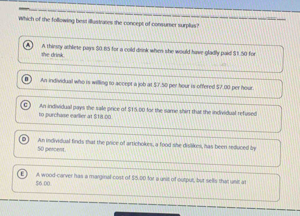 Which of the following best illustrates the concept of consumer surplus?
A A thirsty athlete pays $0.85 for a cold drink when she would have gladly paid $1.50 for
the drink.
B An individual who is willing to accept a job at $7.50 per hour is offered $7.00 per hour.
C An individual pays the sale price of $15.00 for the same shirt that the individual refused
to purchase earlier at $18.00.
D) An individual finds that the price of artichokes, a food she dislikes, has been reduced by
50 percent.
E A wood-carver has a marginal cost of $5.00 for a unit of output, but sells that unit at
$6.00.
