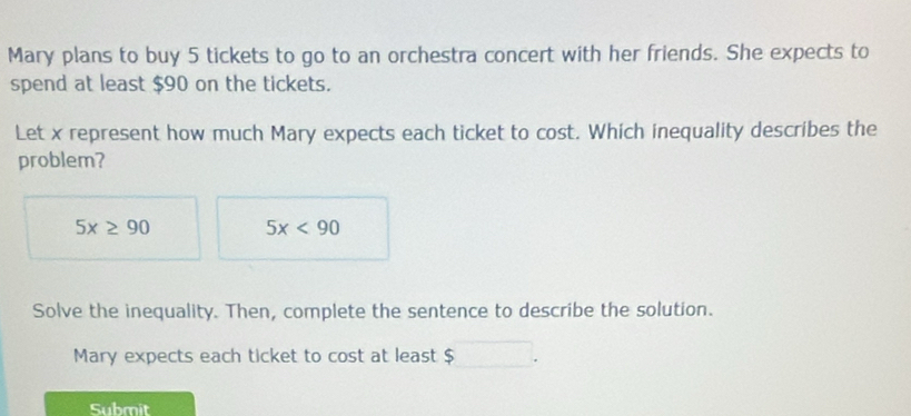 Mary plans to buy 5 tickets to go to an orchestra concert with her friends. She expects to 
spend at least $90 on the tickets. 
Let x represent how much Mary expects each ticket to cost. Which inequality describes the 
problem?
5x≥ 90 5x<90</tex> 
Solve the inequality. Then, complete the sentence to describe the solution. 
Mary expects each ticket to cost at least $
Submit