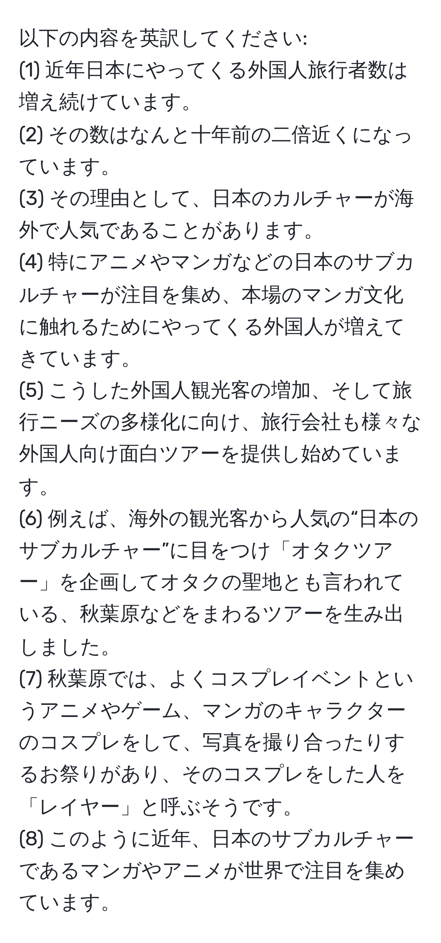 以下の内容を英訳してください: 
(1) 近年日本にやってくる外国人旅行者数は増え続けています。  
(2) その数はなんと十年前の二倍近くになっています。  
(3) その理由として、日本のカルチャーが海外で人気であることがあります。  
(4) 特にアニメやマンガなどの日本のサブカルチャーが注目を集め、本場のマンガ文化に触れるためにやってくる外国人が増えてきています。  
(5) こうした外国人観光客の増加、そして旅行ニーズの多様化に向け、旅行会社も様々な外国人向け面白ツアーを提供し始めています。  
(6) 例えば、海外の観光客から人気の“日本のサブカルチャー”に目をつけ「オタクツアー」を企画してオタクの聖地とも言われている、秋葉原などをまわるツアーを生み出しました。  
(7) 秋葉原では、よくコスプレイベントというアニメやゲーム、マンガのキャラクターのコスプレをして、写真を撮り合ったりするお祭りがあり、そのコスプレをした人を「レイヤー」と呼ぶそうです。  
(8) このように近年、日本のサブカルチャーであるマンガやアニメが世界で注目を集めています。