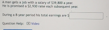 A man gets a job with a salary of $39,800 a year. 
He is promised a $2,930 raise each subsequent year. 
During a 8-year period his total earnings are $ □
Question Help: Video