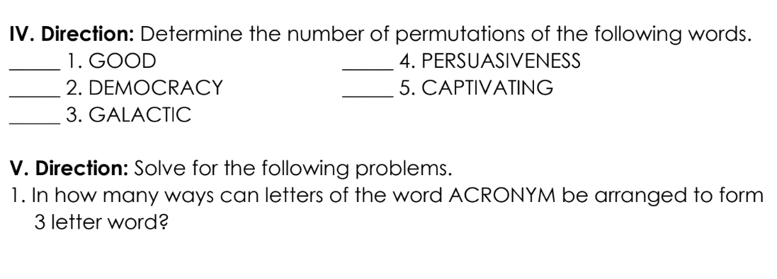 Direction: Determine the number of permutations of the following words. 
_1. GOOD _4. PERSUASIVENESS 
_2. DEMOCRACY _5. CAPTIVATING 
_3. GALACTIC 
V. Direction: Solve for the following problems. 
1. In how many ways can letters of the word ACRONYM be arranged to form
3 letter word?